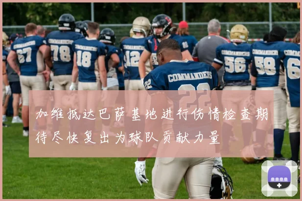 加维抵达巴萨基地进行伤情检查期待尽快复出为球队贡献力量