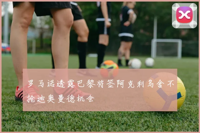 罗马诺透露巴黎将签阿克利乌舍不抢迪奥曼德机会