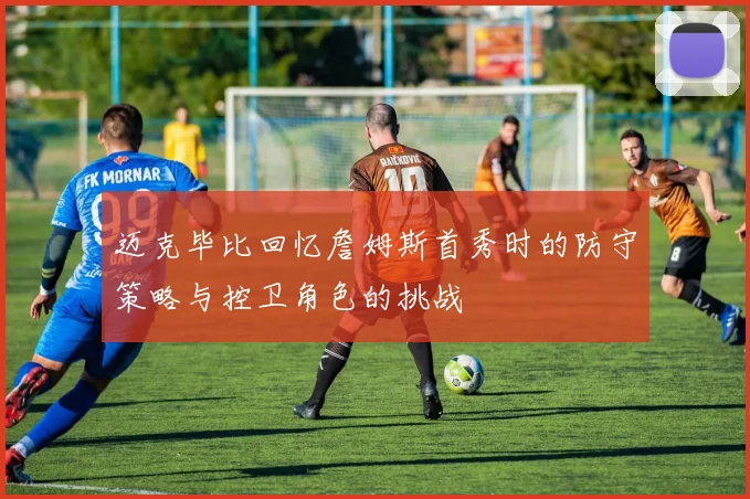 迈克毕比回忆詹姆斯首秀时的防守策略与控卫角色的挑战