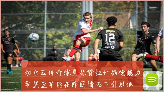 切尔西传奇球员称赞拉什福德能力希望蓝军能在降薪情况下引进他