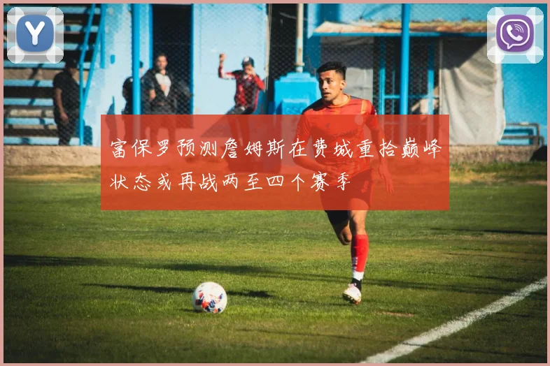 富保罗预测詹姆斯在费城重拾巅峰状态或再战两至四个赛季