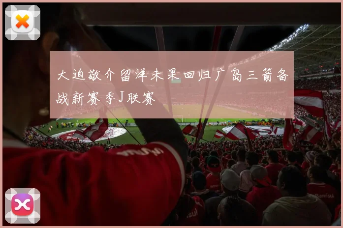 大迫敬介留洋未果回归广岛三箭备战新赛季J联赛