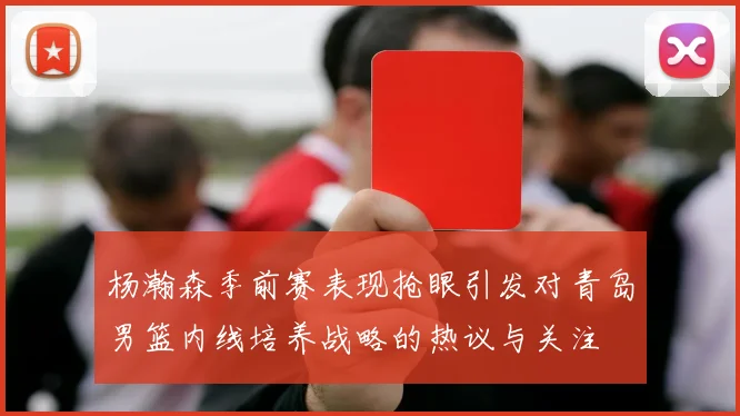 杨瀚森季前赛表现抢眼引发对青岛男篮内线培养战略的热议与关注